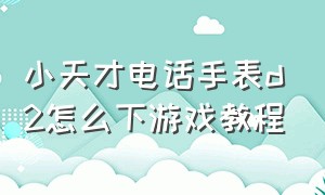 小天才电话手表d2怎么下游戏教程