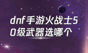 dnf手游火战士50级武器选哪个