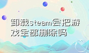 卸载steam会把游戏全部删除吗