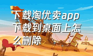 下载淘优卖app下载到桌面上怎么删除