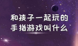 和孩子一起玩的手指游戏叫什么