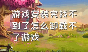 游戏安装完找不到了怎么卸载不了游戏