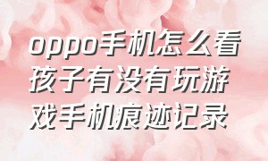 oppo手机怎么看孩子有没有玩游戏手机痕迹记录