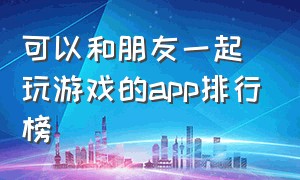 可以和朋友一起玩游戏的app排行榜