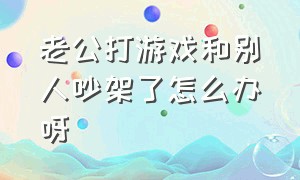 老公打游戏和别人吵架了怎么办呀