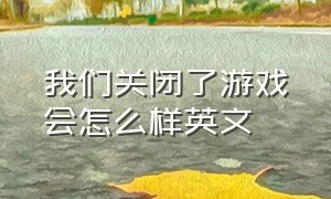 我们关闭了游戏会怎么样英文