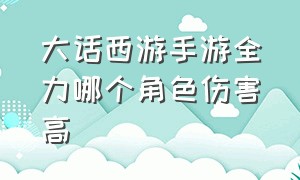 大话西游手游全力哪个角色伤害高