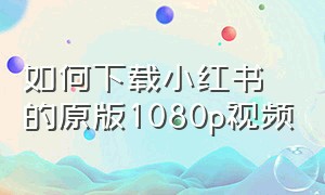 如何下载小红书的原版1080p视频