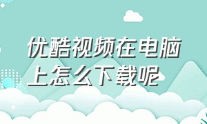 优酷视频在电脑上怎么下载呢