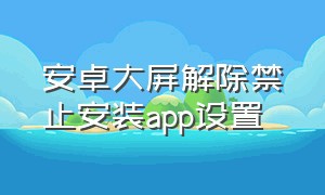 安卓大屏解除禁止安装app设置