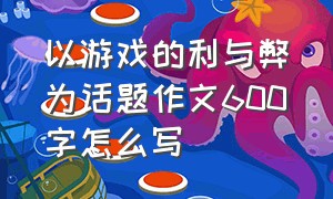 以游戏的利与弊为话题作文600字怎么写