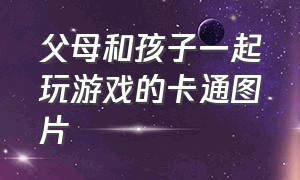 父母和孩子一起玩游戏的卡通图片