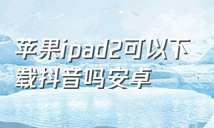 苹果ipad2可以下载抖音吗安卓