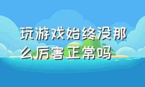 玩游戏始终没那么厉害正常吗