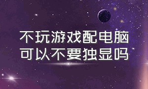 不玩游戏配电脑可以不要独显吗