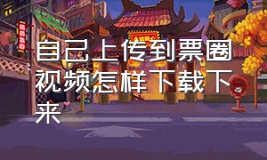 自己上传到票圈视频怎样下载下来