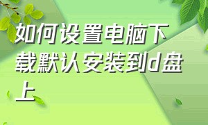 如何设置电脑下载默认安装到d盘上