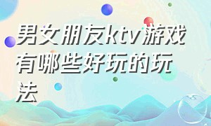 男女朋友ktv游戏有哪些好玩的玩法