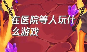 在医院等人玩什么游戏