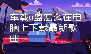 车载u盘怎么在电脑上下载最新歌曲