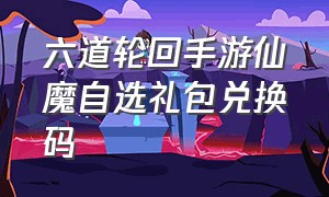 六道轮回手游仙魔自选礼包兑换码