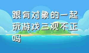 跟有对象的一起玩游戏三观不正吗