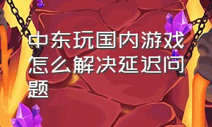 中东玩国内游戏怎么解决延迟问题