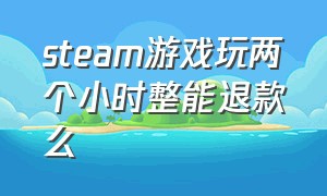 steam游戏玩两个小时整能退款么