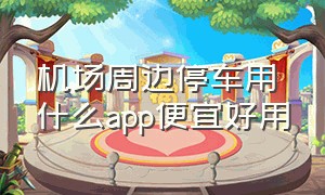 机场周边停车用什么app便宜好用