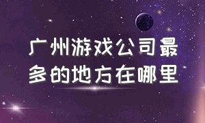 广州游戏公司最多的地方在哪里