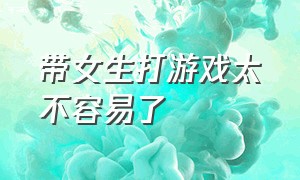 带女生打游戏太不容易了