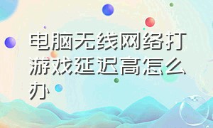 电脑无线网络打游戏延迟高怎么办