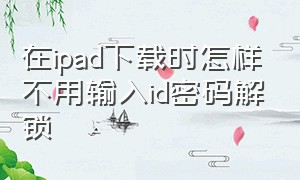 在ipad下载时怎样不用输入id密码解锁