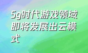 5g时代游戏领域即将发展出云模式