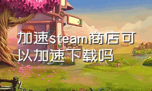 加速steam商店可以加速下载吗