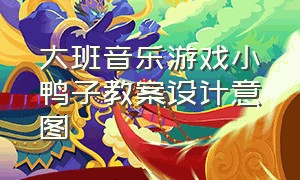 大班音乐游戏小鸭子教案设计意图