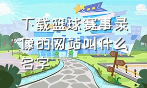 下载篮球赛事录像的网站叫什么名字