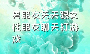 男朋友天天跟女性朋友聊天打游戏