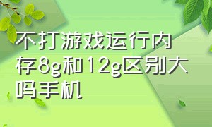 不打游戏运行内存8g和12g区别大吗手机