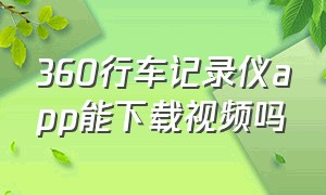 360行车记录仪app能下载视频吗