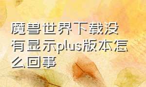 魔兽世界下载没有显示plus版本怎么回事