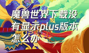 魔兽世界下载没有显示plus版本怎么办