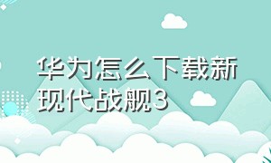 华为怎么下载新现代战舰3