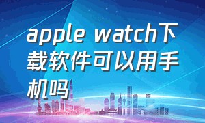 apple watch下载软件可以用手机吗