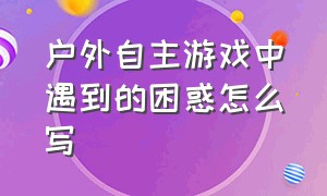 户外自主游戏中遇到的困惑怎么写