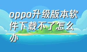 oppo升级版本软件下载不了怎么办