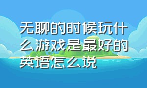 无聊的时候玩什么游戏是最好的英语怎么说