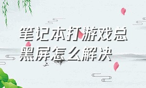 笔记本打游戏总黑屏怎么解决