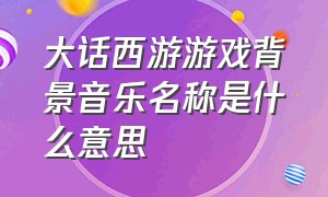 大话西游游戏背景音乐名称是什么意思