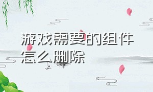 游戏需要的组件怎么删除